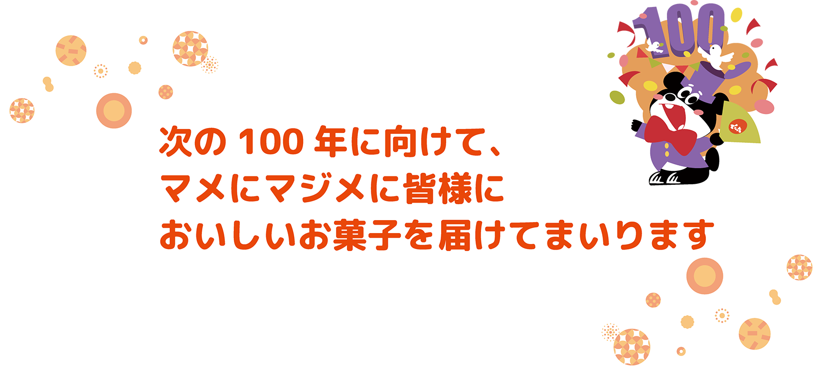 次の100年に向けて、マメにマジメに皆様においしいお菓子を届けてまいります