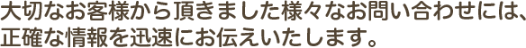 大切なお客様から頂きました様々なお問い合わせには、正確な情報を迅速にお伝えいたします。