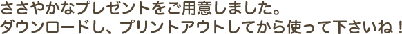 ささやかなプレゼントをご用意しました。ダウンロードし、プリントアウトしてから使って下さいね！