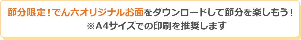 節分限定！でん六オリジナルお面をダウンロードして、節分を楽しもう！※A4サイズでの印刷を推奨します