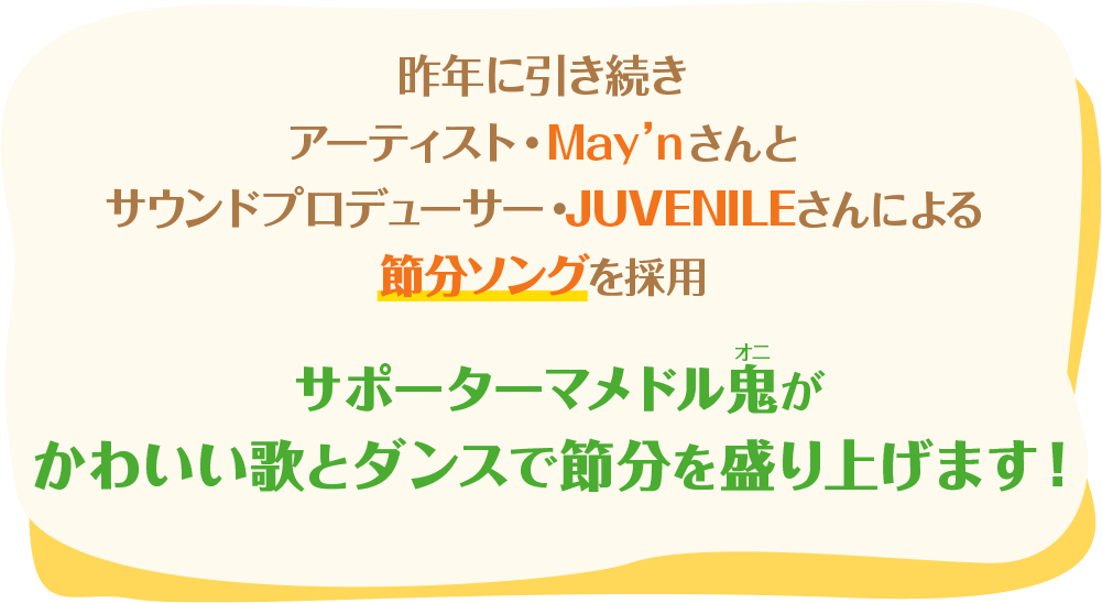 昨年に引き続き、アーティスト・May'nさんとサウンドプロデューサー・JUVENILEさんによる節分ソングを採用　サポーターマメドル鬼がかわいい歌とダンスで節分を盛り上げます!
